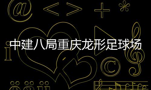 八局办日目举龙形开放中建重庆足球职工家属场项